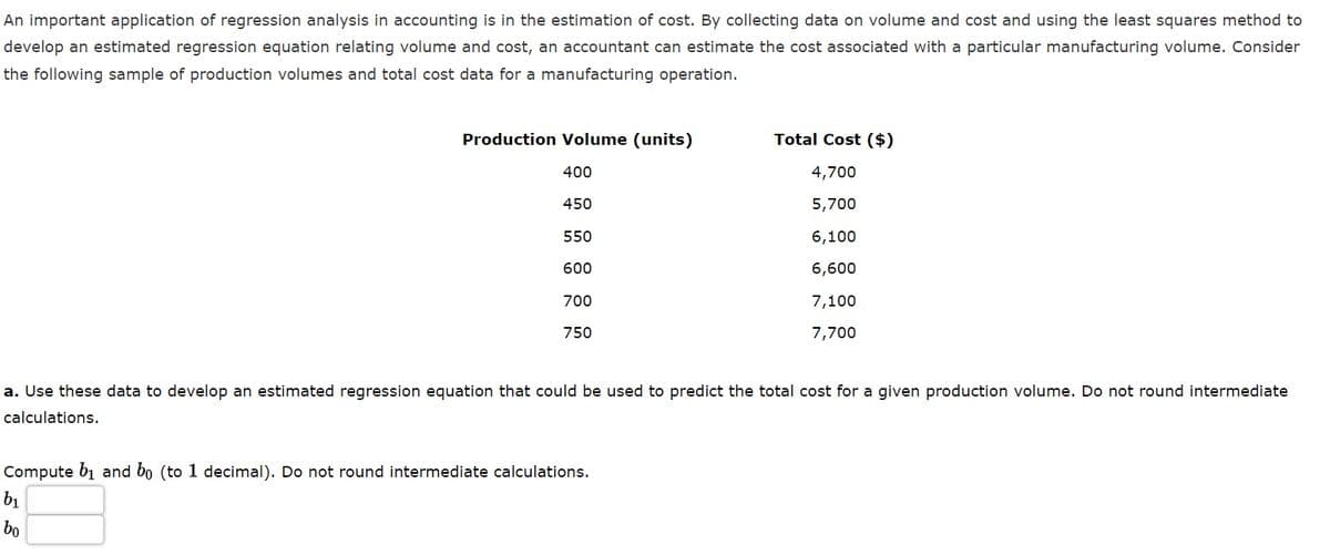 An important application of regression analysis in accounting is in the estimation of cost. By collecting data on volume and cost and using the least squares method to
develop an estimated regression equation relating volume and cost, an accountant can estimate the cost associated with a particular manufacturing volume. Consider
the following sample of production volumes and total cost data for a manufacturing operation.
Production Volume (units)
Total Cost ($)
400
4,700
450
5,700
550
6,100
600
6,600
700
7,100
750
7,700
a. Use these data to develop an estimated regression equation that could be used to predict the total cost for a given production volume. Do not round intermediate
calculations.
Compute b1 and bo (to 1 decimal). Do not round intermediate calculations.
b1
bo
