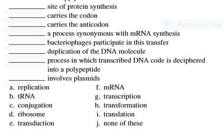 site of protein synthesis
-carries the codon
- carries the anticodon
Rectangular Snip
a process synonymous with mRNA synthesis
bacteriophages participate in this transfer
duplication of the DNA molecule
- process in which transcribed DNA code is deciphered
into a polypeptide
.involves plasmids
f. MRNA
g. transcription
a. replication
b. tRNA
c. conjugation
h. transformation
i. translation
j. none of these
d. ribosome
e. transduction
