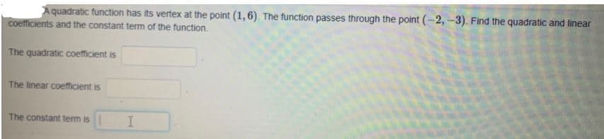 quadratic function has its vertex at the point (1, 6). The function passes through the point (-2,-3). Find the quadratic and linear
coefficients and the constant term of the function.
The quadratic coetficient is
The linear coefficient is
The constant tem is
