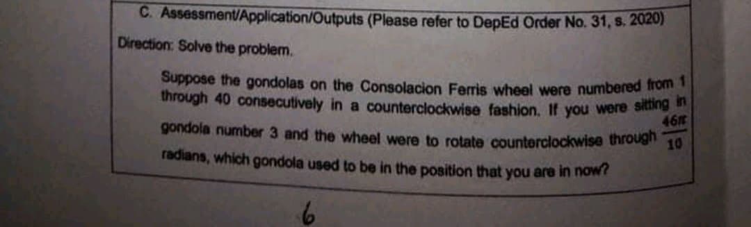 C. Assessment/Application/Outputs (Please refer to DepEd Order No. 31, s. 2020)
Direction: Solve the problem.
Suppose the gondolas on the Consolacion Ferris wheel were numbered ron
through 40 consecutively in a counterclockwise fashion. If you were sie
461
gondola number 3 and the wheel were to rotate counterclockwise through
10
radians, which gondola used to be in the position that you are in now
