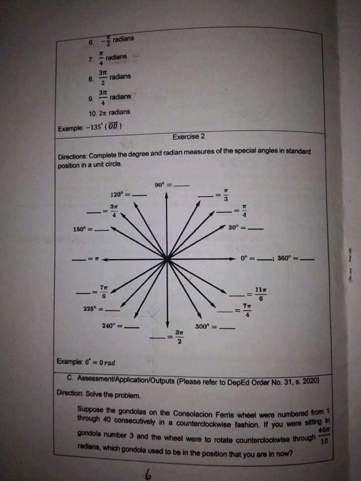 radians
7C
radians
8.
radians
9.
radians
10. 2r radians
Example -135 (OD)
Exercise 2
Directions Complete the degree and radian measures of the special angles in standard
position in a unit circle.
90
120°
-
150° =
30°
0° = 300°
11x
-
225 =
240" =
300
Example: 0 = 0 rad
%3D
C. Assessment/Application/Outputs (Please refer to DepEd Order No. 31, s. 2020)
Direction: Solve the problem.
Suppose the gondolas on the Consolacion Ferris wheel were numbered Tron
through 40 consecutively in a counterclockwise fashion, If you were siting
461
gondola number 3 and the wheel were to rotate counterclockwise through
10
radians, which gondola used to be in the position that you are in now?
占一2
7.
