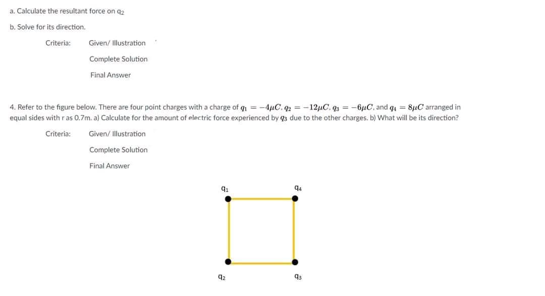 a. Calculate the resultant force on q2
b. Solve for its direction.
Criteria:
Given/ Illustration
Complete Solution
Final Answer
4. Refer to the figure below. There are four point charges with a charge of qı = -4µC. q2 = -12µC, q3 = -6µC, and q4 = 8µC arranged in
equal sides withras 0.7m. a) Calculate for the amount of electric force experienced by q3 due to the other charges. b) What will be its direction?
Criteria:
Given/ Illustration
Complete Solution
Final Answer
q4
92
q3
