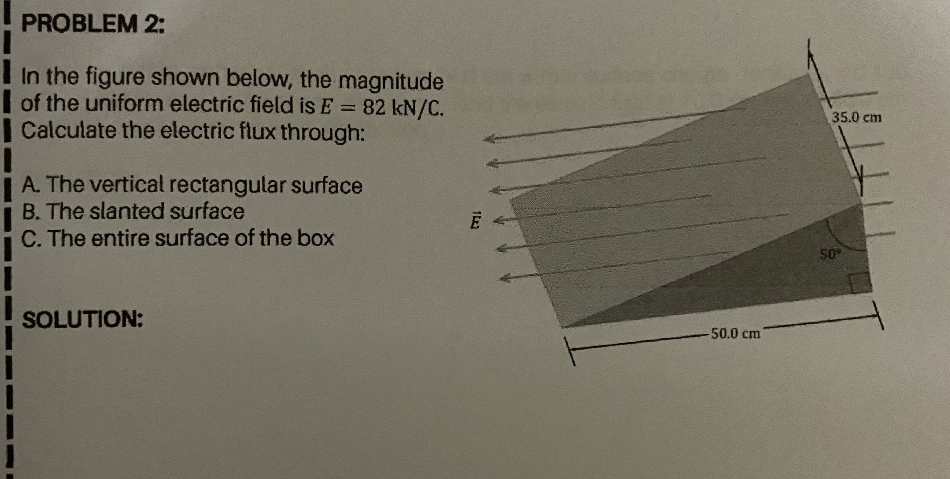 PROBLEM 2:
I In the figure shown below, the magnitude
| of the uniform electric field is E = 82 kN/C.
| Calculate the electric flux through:
35.0 cm
| A. The vertical rectangular surface
B. The slanted surface
C. The entire surface of the box
50
SOLUTION:
50.0 cm
