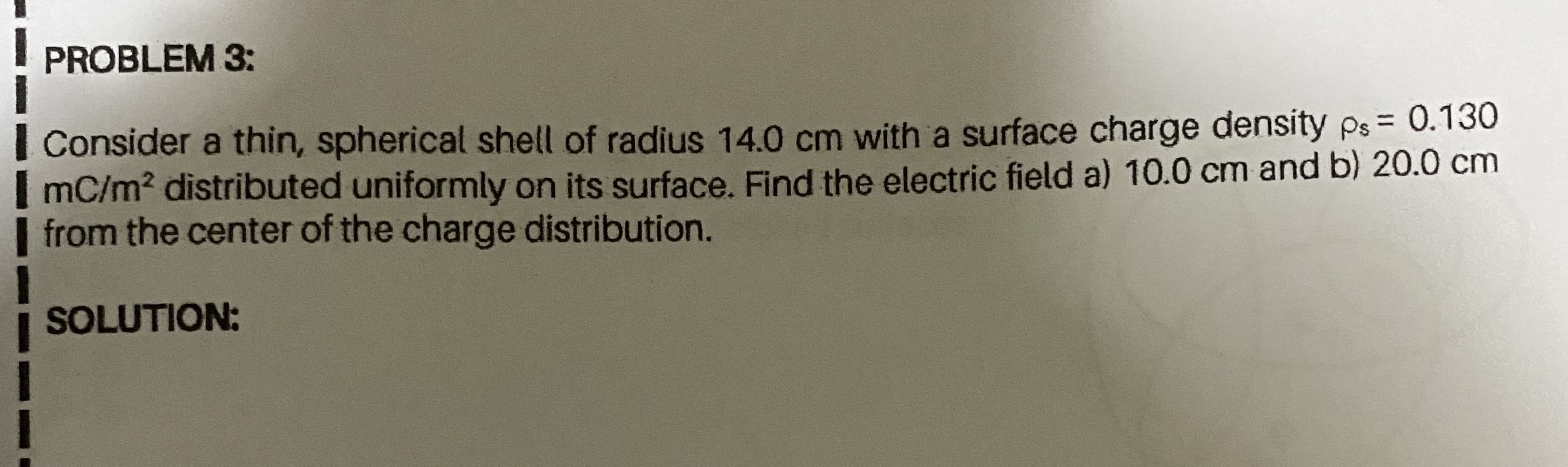 PROBLEM 3:
= 0.130
Consider a thin, spherical shell of radius 14.0 cm with a surface charge density ps =
I mC/m² distributed uniformly on its surface. Find the electric field a) 10.0 cm and b) 20.0 cm
from the center of the charge distribution.
SOLUTION:

