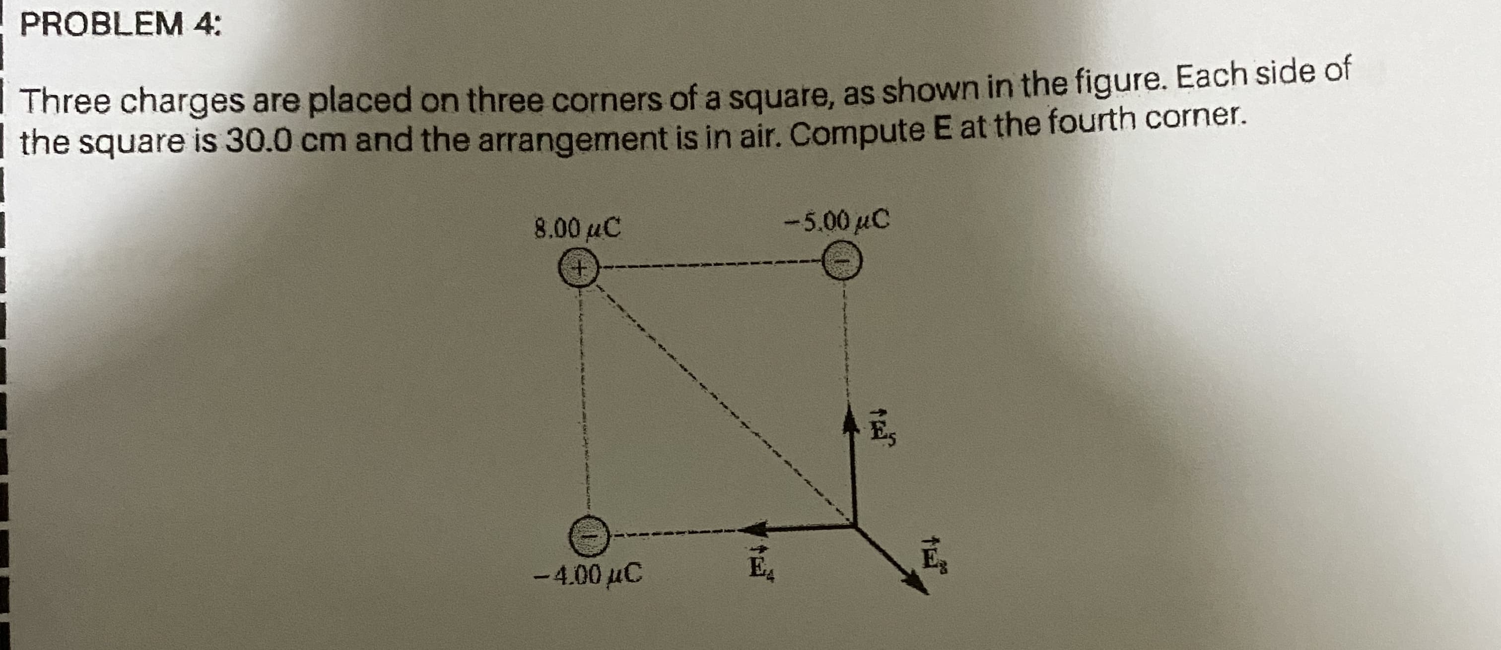 PROBLEM 4:
Three charges are placed on three corners of a square, as shown in the figure. Each side of
| the square is 30.0 cm and the arrangement is in air. Compute E at the fourth corner.
8.00 µC
-5.00 µC
-4.00 µC
