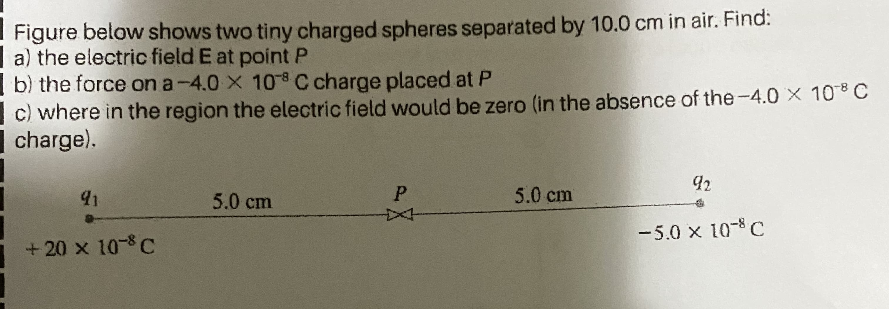 Figure below shows two tiny charged spheres separated by 10.0 cm in air. Find:
a) the electric field E at point P
b) the force on a-4.0 X 108 C charge placed at P
c) where in the region the electric field would be zero (in the absence of the-4.0 X 10*C
charge).
92
91
5.0 cm
P.
5.0 cm
-5.0 x 10-C
+20 x 10-8C
