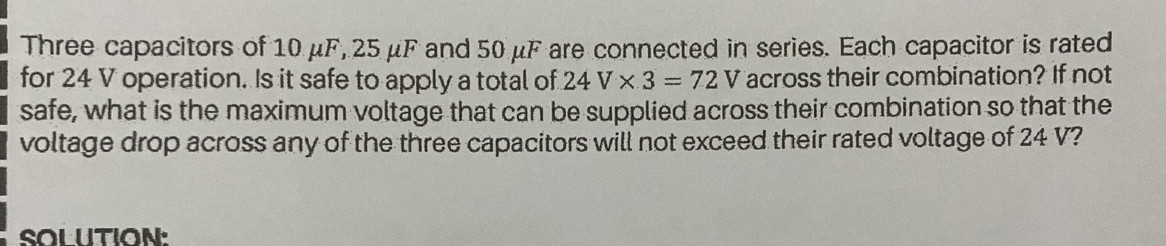 Three capacitors of 10 µF,25 µF and 50 uF are connected in series. Each capacitor is rated
for 24 V operation. Is it safe to apply a total of 24 V x 3 72 V across their combination? If not
safe, what is the maximum voltage that can be supplied across their combination so that the
voltage drop across any of the three capacitors will not exceed their rated voltage of 24 V?
%3D
SOLUTION:
