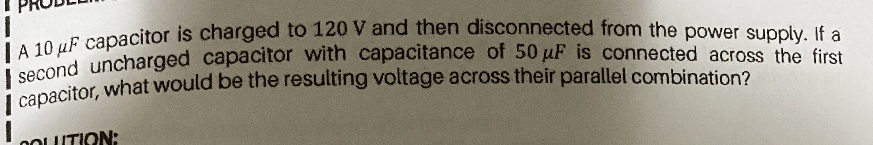 PRO
E capacitor is charged to 120 V and then disconnected from the power supply, If a
|second uncharged capacitor with capacitance of 50 µF is connected across the first
| capacitor, what would be the resulting voltage across their parallel combination?
COUTION:
