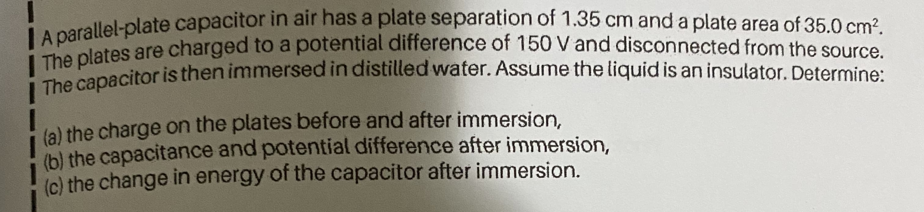 IA parallel-plate capacitor in air has a plate separation of 1.35 cm and a plate area of 35.0 cm².
are charged to a potential difference of 150 V and disconnected from the source.
he pnacitoris then immersed in distilled water. Assume the liquid is an insulator. Determine:
(a) the charge on the plates before and after immersion,
(b) the capacitance and potential difference after immersion,
(c) the change in energy of the capacitor after immersion.
