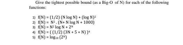 Give the tightest possible bound (as a Big-O of N) for each of the following
functions:
1) f(N) = (1/2) (N log N) + (log N)2
2) f(N) = N2. (N+ N log N + 1000)
3) f(N) = N² log N + 2N
4) f(N) = ( (1/2) (3N + 5 + N) )*
5) f(N) = log10 (2N)
%3!
%3D
%3D
