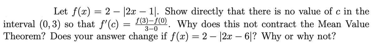 Let f(x) = 2 – |2x – 1|. Show directly that there is no value of c in the
Why does this not contract the Mean Value
f(3)-f(0)
interval (0, 3) so that f'(c)
Theorem? Does your answer change if f(x) = 2 – |2x – 6|? Why or why not?
3-0
