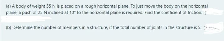 (a) A body of weight 55 N is placed on a rough horizontal plane. To just move the body on the horizontal
plane, a push of 25 N inclined at 10° to the horizontal plane is required. Find the coefficient of friction. C
(b) Determine the number of members in a structure, if the total number of joints in the structure is 5. :
