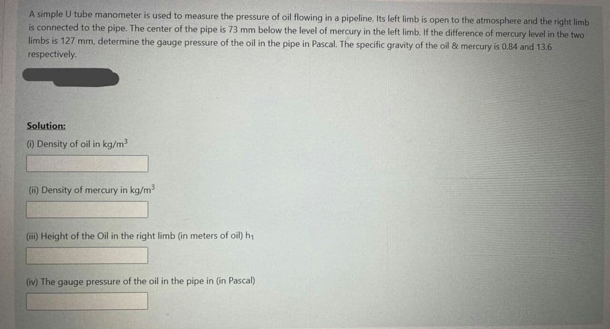 A simple U tube manometer is used to measure the pressure of oil flowing in a pipeline. Its left limb is open to the atmosphere and the right limb
is connected to the pipe. The center of the pipe is 73 mm below the level of mercury in the left limb. If the difference of mercury level in the two
limbs is 127 mm, determine the gauge pressure of the oil in the pipe in Pascal. The specific gravity of the oil & mercury is 0.84 and 13.6
respectively.
Solution:
(i) Density of oil in kg/m3
(ii) Density of mercury in kg/m
(iii) Height of the Oil in the right limb (in meters of oil) h1
(iv) The gauge pressure of the oil in the pipe in (in Pascal)
