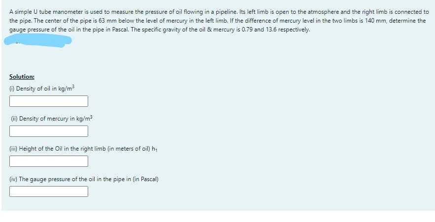 A simple U tube manometer is used to measure the pressure of oil flowing in a pipeline. Its left limb is open to the atmosphere and the right limb is connected to
the pipe. The center of the pipe is 63 mm below the level of mercury in the left limb. If the difference of mercury level in the two limbs is 140 mm, determine the
gauge pressure of the oil in the pipe in Pascal. The specific gravity of the oil & mercury is 0.79 and 13.6 respectively.
Solution:
) Density of oil in kg/m³
(ii) Density of mercury in kg/m3
(ii) Height of the Oil in the right limb (in meters of oil) h;
(iv) The gauge pressure of the oil in the pipe in (in Pascal)
