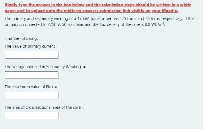 Kindly type the answer in the box below and the calculation steps should be written in a white
paper and to upload onto the midterm answers submission link visible on your Moodle.
The primary and secondary winding of a 17 kVA transformer has 425 turns and 70 turns, respectively. If the
primary is connected to 2750 V, 50 Hz mains and the flux density of the core is 8.8 Wb/m².
Find the following:
The value of primary current =
The voltage induced in Secondary Winding =
%3D
The maximum value of Flux =
The area of cross sectional area of the core =

