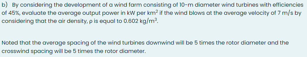 b) By considering the development of a wind farm consisting of 10-m diameter wind turbines with efficiencies
of 45%, evaluate the average output power in kW per km2 if the wind blows at the average velocity of 7 m/s by
considering that the air density, p is equal to 0.602 kg/m³.
Noted that the average spacing of the wind turbines downwind will be 5 times the rotor diameter and the
crosswind spacing will be 5 times the rotor diameter.
