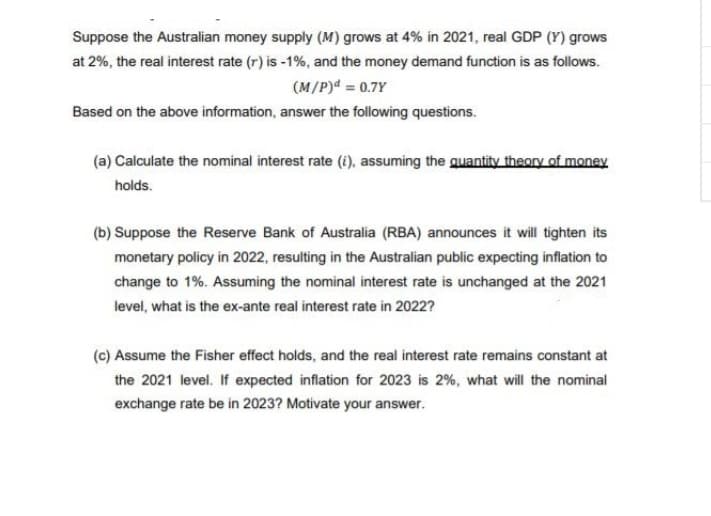 Suppose the Australian money supply (M) grows at 4% in 2021, real GDP (Y) grows
at 2%, the real interest rate (r) is -1%, and the money demand function is as follows.
(M/P)d = 0.7Y
Based on the above information, answer the following questions.
(a) Calculate the nominal interest rate (i), assuming the quantity theory of money
holds.
(b) Suppose the Reserve Bank of Australia (RBA) announces it will tighten its
monetary policy in 2022, resulting in the Australian public expecting inflation to
change to 1%. Assuming the nominal interest rate is unchanged at the 2021
level, what is the ex-ante real interest rate in 2022?
(c) Assume the Fisher effect holds, and the real interest rate remains constant at
the 2021 level. If expected inflation for 2023 is 2%, what will the nominal
exchange rate be in 2023? Motivate your answer.
