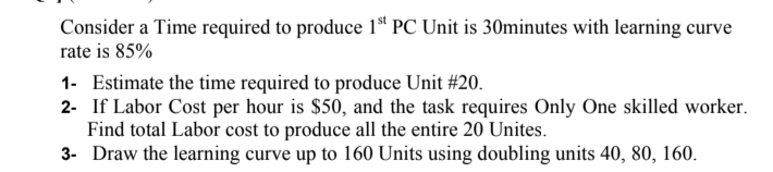 Consider a Time required to produce 1ª" PC Unit is 30minutes with learning curve
rate is 85%
1- Estimate the time required to produce Unit #20.
2- If Labor Cost per hour is $50, and the task requires Only One skilled worker.
Find total Labor cost to produce all the entire 20 Unites.
3- Draw the learning curve up to 160 Units using doubling units 40, 80, 160.
