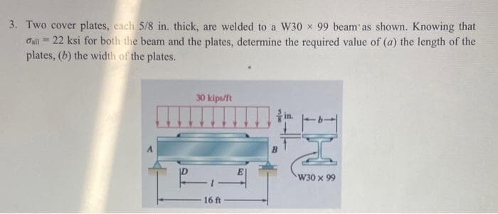 3. Two cover plates, each 5/8 in. thick, are welded to a W30 x 99 beam' as shown. Knowing that
22 ksi for both the beam and the plates, determine the required value of (a) the length of the
plates, (b) the width of the plates.
Fall =
30 kips/ft
16 ft
in.
W30 x 99