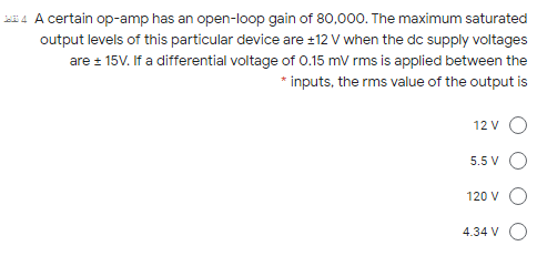 4 A certain op-amp has an open-loop gain of 80,000. The maximum saturated
output levels of this particular device are ±12 V when the dc supply voltages
are 15V. If a differential voltage of O.15 mV rms is applied between the
* inputs, the rms value of the output is
12 v O
5.5 V O
120 V O
4.34 V O

