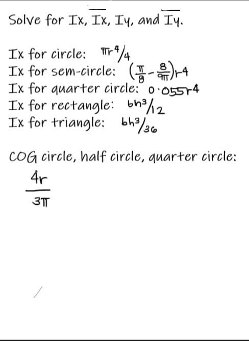 Solve for Ix, Ix, Iy, and Iy.
Ix for circle: Tr*4
Ix for sem-circle: (I-)4
Ix for quarter circle:´ o·055r4
Ix for rectangle: bh2%2
Ix for triangle: bh/20
COG circle, half circle, quarter circle:
4r
