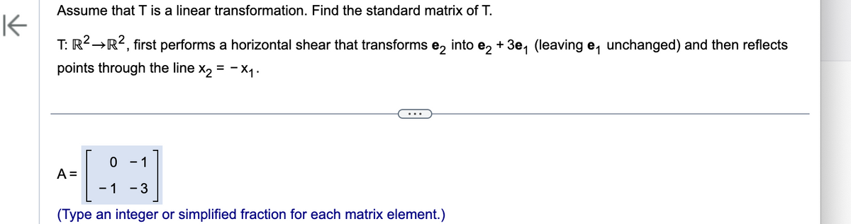 Assume that T is a linear transformation. Find the standard matrix of T.
K
T: R² →R², first performs a horizontal shear that transforms e2 into e2 + 3e₁ (leaving e₁ unchanged) and then reflects
points through the line x₂ = -X₁.
0
-1 - 3
(Type an integer or simplified fraction for each matrix element.)
-1
A =