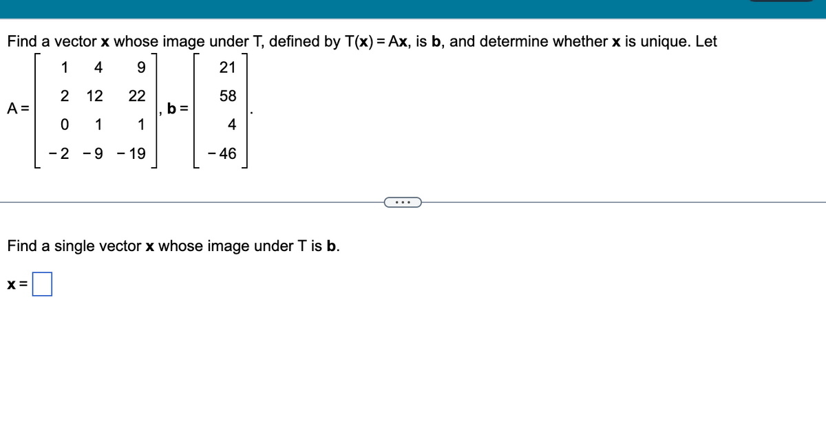 Find a vector x whose image under T, defined by T(x) = Ax, is b, and determine whether x is unique. Let
1
4
9
21
2
12
22
58
0 1
1
4
- 2 - 9 19
- 46
A =
b=
Find a single vector x whose image under T is b.
X =