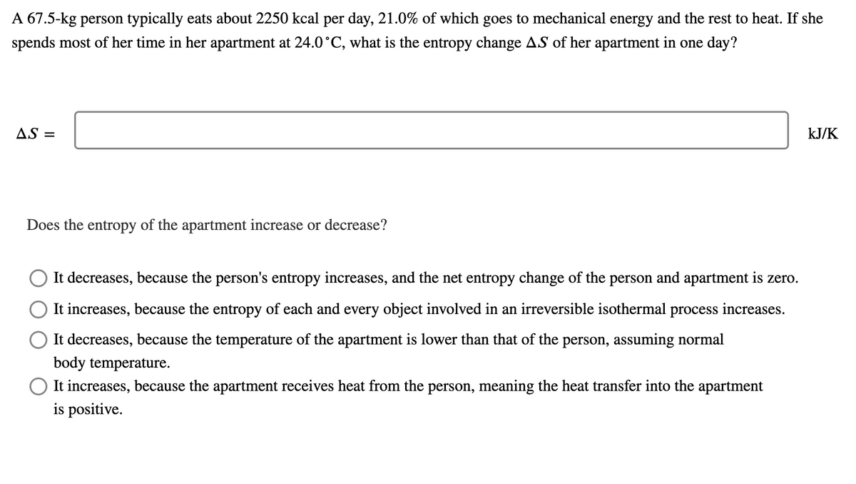 A 67.5-kg person typically eats about 2250 kcal per day, 21.0% of which goes to mechanical energy and the rest to heat. If she
spends most of her time in her apartment at 24.0°C, what is the entropy change AS of her apartment in one day?
AS =
kJ/K
Does the entropy of the apartment increase or decrease?
It decreases, because the person's entropy increases, and the net entropy change of the person and apartment is zero.
It increases, because the entropy of each and every object involved in an irreversible isothermal process increases.
It decreases, because the temperature of the apartment is lower than that of the person, assuming normal
body temperature.
O It increases, because the apartment receives heat from the person, meaning the heat transfer into the apartment
is positive.
