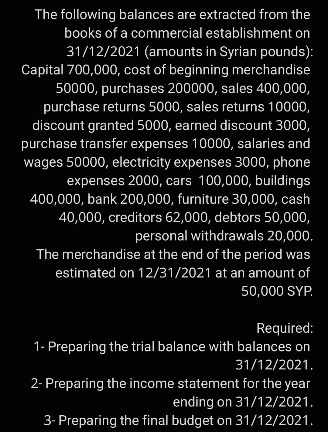 The following balances are extracted from the
books of a commercial establishment on
31/12/2021 (amounts in Syrian pounds):
Capital 700,000, cost of beginning merchandise
50000, purchases 200000, sales 400,000,
purchase returns 5000, sales returns 10000,
discount granted 5000, earned discount 3000,
purchase transfer expenses 10000, salaries and
wages 50000, electricity expenses 3000, phone
expenses 2000, cars 100,000, buildings
400,000, bank 200,000, furniture 30,000, cash
40,000, creditors 62,000, debtors 50,000,
personal withdrawals 20,000.
The merchandise at the end of the period was
estimated on 12/31/2021 at an amount of
50,000 SYP.
Required:
1- Preparing the trial balance with balances on
31/12/2021.
2- Preparing the income statement for the year
ending on 31/12/2021.
3- Preparing the final budget on 31/12/2021.