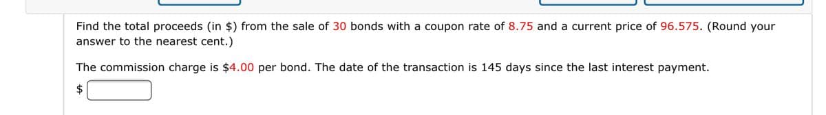 Find the total proceeds (in $) from the sale of 30 bonds with a coupon rate of 8.75 and a current price of 96.575. (Round your
answer to the nearest cent.)
The commission charge is $4.00 per bond. The date of the transaction is 145 days since the last interest payment.
