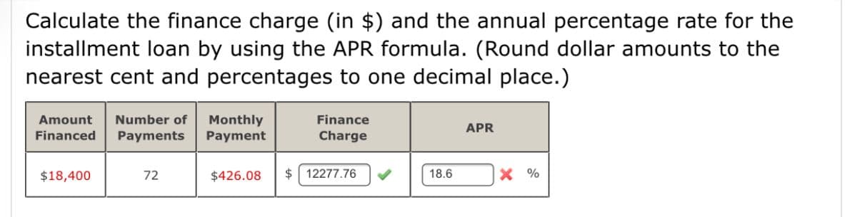 Calculate the finance charge (in $) and the annual percentage rate for the
installment loan by using the APR formula. (Round dollar amounts to the
nearest cent and percentages to one decimal place.)
Number of
Monthly
Payment
Amount
Finance
APR
Financed
Payments
Charge
$18,400
72
$426.08
$ 12277.76
18.6
X %
