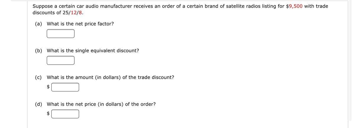 Suppose a certain car audio manufacturer receives an order of a certain brand of satellite radios listing for $9,500 with trade
discounts of 25/12/8.
(a) What is the net price factor?
(b) What is the single equivalent discount?
(c) What is the amount (in dollars) of the trade discount?
$
(d) What is the net price (in dollars) of the order?
$
