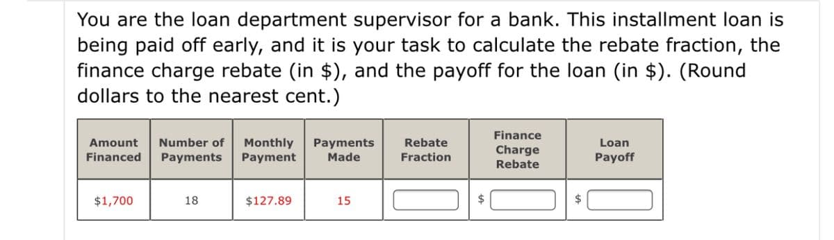 You are the loan department supervisor for a bank. This installment loan is
being paid off early, and it is your task to calculate the rebate fraction, the
finance charge rebate (in $), and the payoff for the loan (in $). (Round
dollars to the nearest cent.)
Finance
Number of
Monthly
Payment
Amount
Rebate
Payments
Made
Loan
Charge
Financed
Payments
Fraction
Payoff
Rebate
$1,700
18
$127.89
15
$
$
