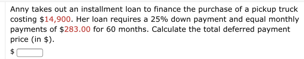 Anny takes out an installment loan to finance the purchase of a pickup truck
costing $14,900. Her loan requires a 25% down payment and equal monthly
payments of $283.00 for 60 months. Calculate the total deferred payment
price (in $).
