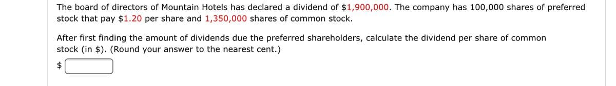 The board of directors of Mountain Hotels has declared a dividend of $1,900,000. The company has 100,000 shares of preferred
stock that pay $1.20 per share and 1,350,000 shares of common stock.
After first finding the amount of dividends due the preferred shareholders, calculate the dividend per share of common
stock (in $). (Round your answer to the nearest cent.)

