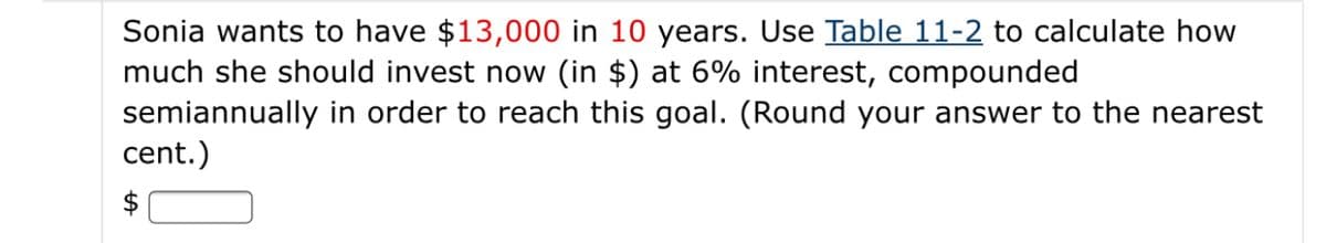 Sonia wants to have $13,000 in 10 years. Use Table 11-2 to calculate how
much she should invest now (in $) at 6% interest, compounded
semiannually in order to reach this goal. (Round your answer to the nearest
cent.)
$
