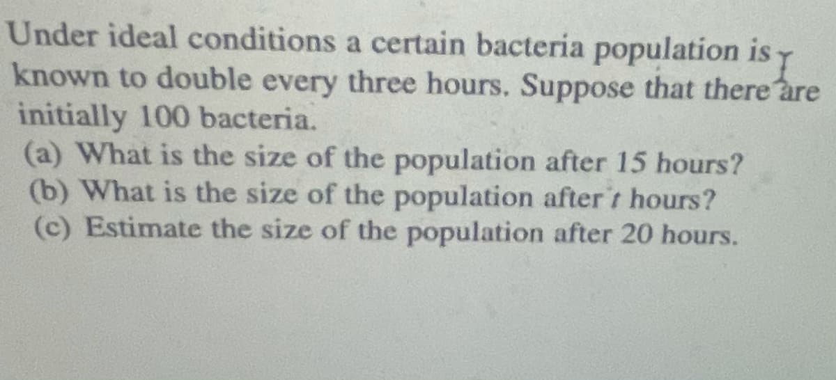 Under ideal conditions a certain bacteria population is y
known to double every three hours. Suppose that there are
initially 100 bacteria.
(a) What is the size of the population after 15 hours?
(b) What is the size of the population after't hours?
(c) Estimate the size of the population after 20 hours.
