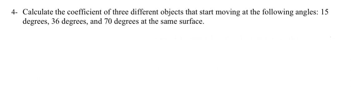 4- Calculate the coefficient of three different objects that start moving at the following angles: 15
degrees, 36 degrees, and 70 degrees at the same surface.