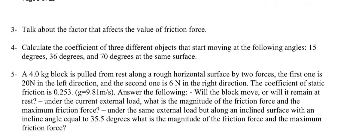 3- Talk about the factor that affects the value of friction force.
4- Calculate the coefficient of three different objects that start moving at the following angles: 15
degrees, 36 degrees, and 70 degrees at the same surface.
5- A 4.0 kg block is pulled from rest along a rough horizontal surface by two forces, the first one is
20N in the left direction, and the second one is 6 N in the right direction. The coefficient of static
friction is 0.253. (g-9.81m/s). Answer the following: - Will the block move, or will it remain at
rest? - under the current external load, what is the magnitude of the friction force and the
maximum friction force? - under the same external load but along an inclined surface with an
incline angle equal to 35.5 degrees what is the magnitude of the friction force and the maximum
friction force?