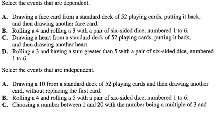 Select the events that are dependent.
A. Drawing a face card from a standard deck of 52 playing cards, putting it back,
and then drawing another face card.
B. Rolling a 4 and rolling a 3 with a pair of six-sided dice, numbered 1 to 6.
C. Drawing a heart from a standard deck of 52 playing cards, putting it back,
and then drawing another heart.
D. Rolling a 3 and having a sum greater than 5 with a pair of six-sided dice, numbered
1 to 6.
Select the events that are independent.
A. Drawing a 10 from a standard deck of 52 playing cards and then drawing another
card, without replacing the first card.
B. Rolling a 4 and rolling a 5 with a pair of six-sided dice, numbered 1 to 6.
C. Choosing a number between 1 and 20 with the number being a multiple of 3 and
