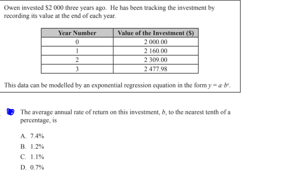 Owen invested $2 000 three years ago. He has been tracking the investment by
recording its value at the end of each year.
Year Number
Value of the Investment ($)
2 000.00
1
2 160.00
2
2 309.00
3
2 477.98
This data can be modelled by an exponential regression equation in the form y = a-b".
The average annual rate of return on this investment, b, to the nearest tenth of a
percentage, is
A. 7.4%
В. 1.2%
С. 1.1%
D. 0.7%
