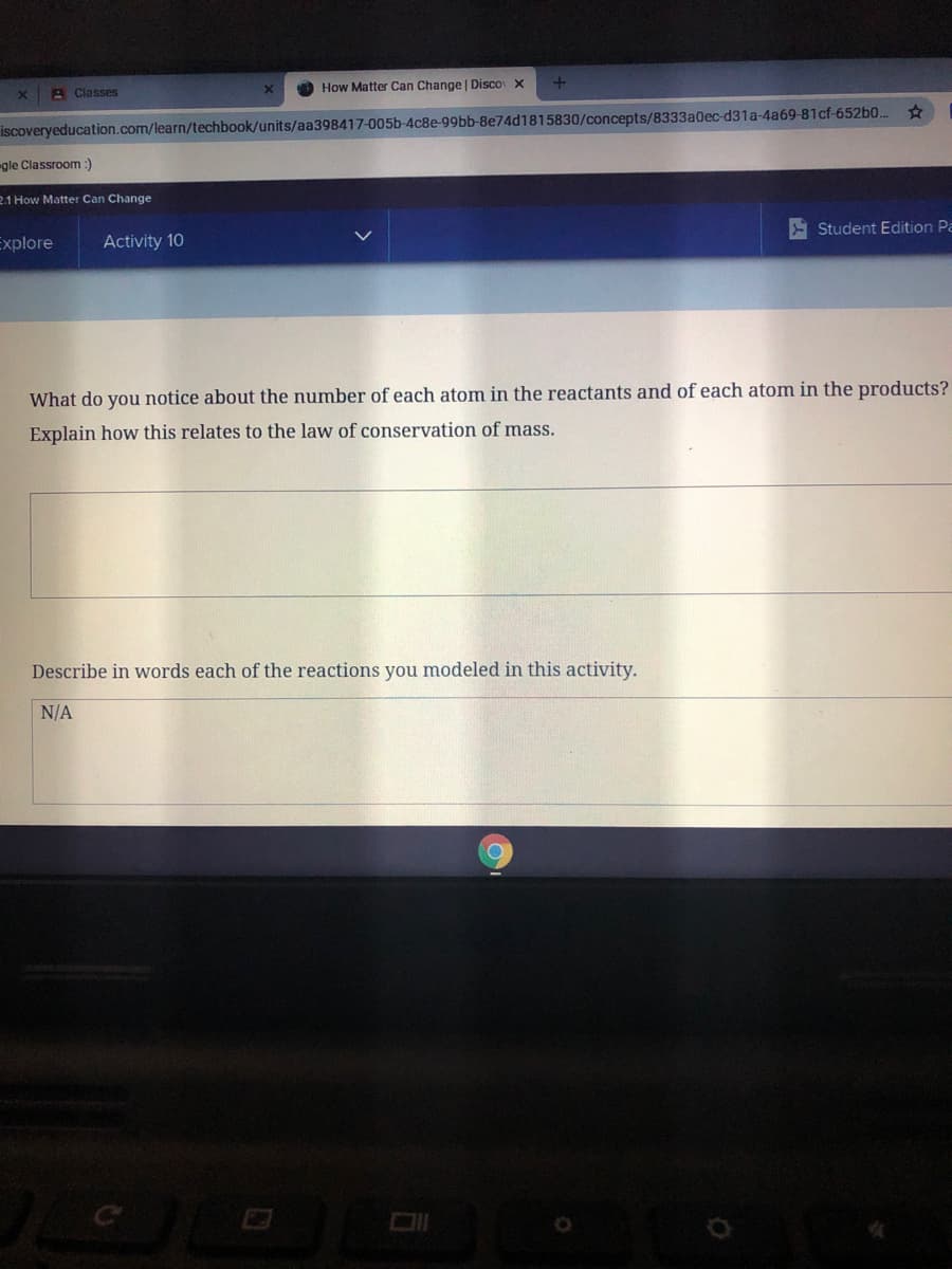 A Classes
How Matter Can Change Disco X
iscoveryeducation.com/learn/techbook/units/aa398417-005b-4c8e-99bb-8e74d1815830/concepts/8333a0ec-d31a-4a69-81cf-652b0.
gle Classroom :)
2.1 How Matter Can Change
Student Edition Pa
Explore
Activity 10
What do you notice about the number of each atom in the reactants and of each atom in the products?
Explain how this relates to the law of conservation of mass.
Describe in words each of the reactions you modeled in this activity.
N/A
