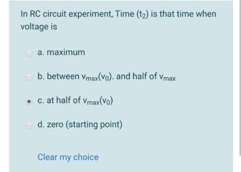 In RC circuit experiment, Time (t2) is that time when
voltage is
O a. maximum
O b. between vmax(Vo). and half of Vmax
c. at half of vmax(Vo)
O d. zero (starting point)
Clear my choice
