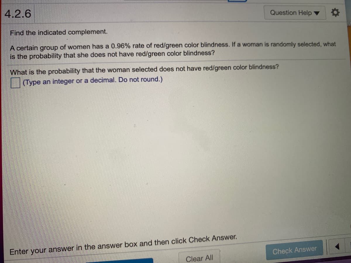 4.2.6
Question Help ▼
Find the indicated complement.
A certain group of women has a 0.96% rate of red/green color blindness. If a woman is randomly selected, what
is the probability that she does not have red/green color blindness?
What is the probability that the woman selected does not have red/green color blindness?
|(Type an integer or a decimal. Do not round.)
Enter your answer in the answer box and then click Check Answer.
Check Answer
Clear All
