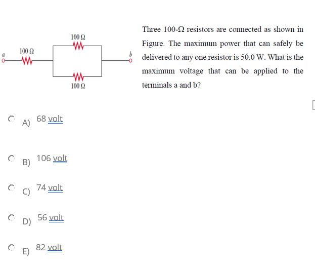 Three 100-2 resistors are connected as shown in
100Ω
Figure. The maximum power that can safely be
100Ω
delivered to any one resistor is 50.0 W. What is the
maximum voltage that can be applied to the
100 2
terminals a and b?
68 volt
A)
106 volt
B)
74 volt
56 volt
D)
82 volt
E)
