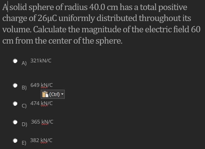 A solid sphere of radius 40.0 cm has a total positive
charge of 26µC uniformly distributed throughout its
volume. Calculate the magnitude of the electric field 60
cm from the center of the sphere.
321KN/C
A)
649 kN/C
B)
(Ctr) -
474 KN/C
365 kN/C
D)
382 kN/C
E)
