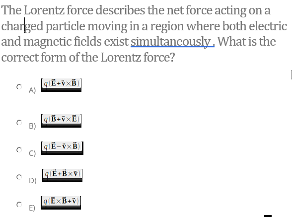 The Lorentz force describes the net force acting on a
charged particle moving in a region where both electric
and magnetic fields exist simultaneously. What is the
correct form of the Lorentz force?
[q[Ē+v×B)
A)
B)
D)
