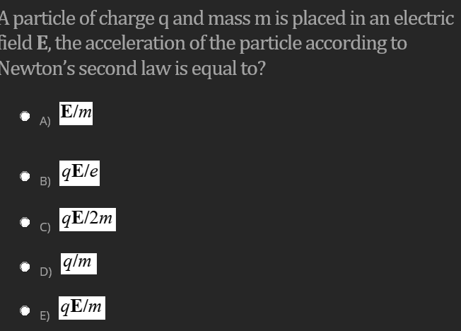 A particle of charge q and mass m is placed in an electric
field E, the acceleration of the particle according to
Newton's second law is equal to?
E/m
A)
qE/e
B)
qE/2m
q/m
D)
qE/m
E)
