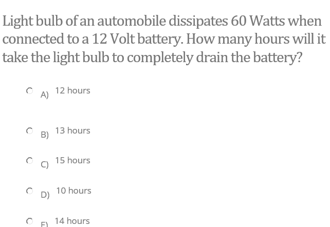 Light bulb of an automobile dissipates 60 Watts when
connected to a 12 Volt battery. How many hours will it
take the light bulb to completely drain the battery?
12 hours
13 hours
B)
15 hours
10 hours
D)
14 hours
