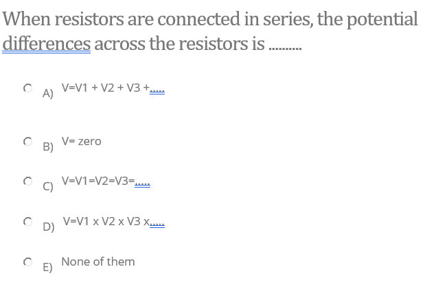 When resistors are connected in series, the potential
differences across the resistors is
...
V=V1 + V2 + V3 +..
A)
V= zero
B)
V=V1=V2=V3=.
C)
V=V1 x V2 x V3 xu
D)
None of them
E)
